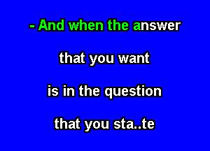 - And when the answer

that you want

is in the question

that you sta..te