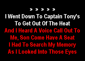33333

I Went Down To Captain Tony's
To Get Out Of The Heat
And I Heard A Voice Call Out To
Me, Son Come Have A Seat
I Had To Search My Memory
As I Looked Into Those Eyes