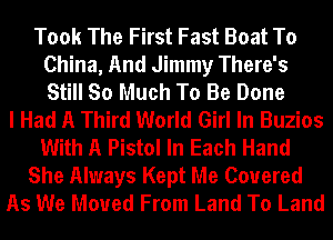 Took The First Fast Boat To
China, And Jimmy There's
Still So Much To Be Done

I Had A Third World Girl In Buzios
With A Pistol In Each Hand
She Always Kept Me Covered
As We Moved From Land To Land