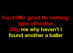 You triflin' good for nothing'
type of brotha

Silly me why haven't I
found another a baller
