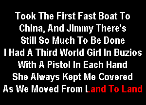 Took The First Fast Boat To
China, And Jimmy There's
Still So Much To Be Done

I Had A Third World Girl In Buzios
With A Pistol In Each Hand
She Always Kept Me Covered
As We Moved From Land To Land