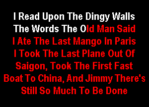 I Read Upon The Dingy Walls
The Words The Old Man Said
I Ate The Last Mango In Paris
I Took The Last Plane Out Of
Saigon, Took The First Fast
Boat To China, And Jimmy There's
Still So Much To Be Done