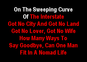 On The Sweeping Curve
Of The Interstate
Got No City And Got No Land
Got No Lover, Got No Wife
How Many Ways To
Say Goodbye, Can One Man
Fit In A Nomad Life