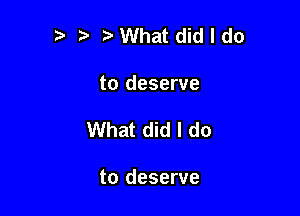 '5 VWhat did I do

to deserve

What did I do

to deserve