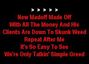 33333

Now Madoff Made Off
With All The Money And His
Clients Are Down To Skunk Weed
Repeat After Me
It's So Easy To See
We're Only Talkin' Simple Greed