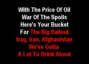 With The Price Of Oil
War Of The Spoils
Here's Your Bucket

For The Big Bailout
Iraq, Iran, Afghanistan
We've Gotta
A Lot To Drink About