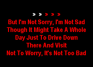 33333

But I'm Not Sorry, I'm Not Sad
Though It Might Take A Whole
Day Just To Drive Down
There And Visit
Not To Worry, It's Not Too Bad