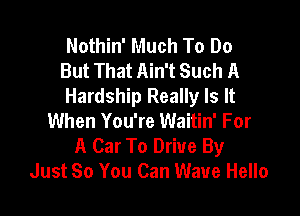 Nothin' Much To Do
But That Ain't Such A
Hardship Really Is It

When You're Waitin' For
A Car To Drive By
Just So You Can Wave Hello