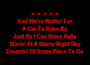 333332!

And We're Waitin' For
A Car To Drive By

Just So I Can Wave Hello
Starin' At A Starry Night Sky
Dreamin' 0f Some Place To Go