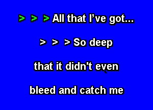 .w t) t All that We got...

.5 t ra 80 deep
that it didn't even

bleed and catch me