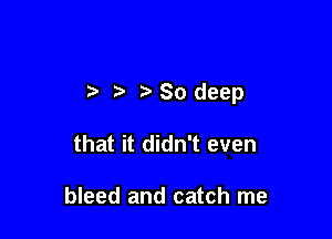 i 'So deep

that it didn't even

bleed and catch me