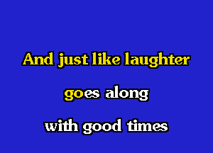 And just like laughter

goes along

with good timae