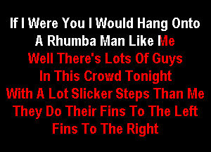 If I Were You I Would Hang Onto
A Rhumba Man Like Me
Well There's Lots Of Guys
In This Crowd Tonight
With A Lot Slicker Steps Than Me
They Do Their Fins To The Left
Fins To The Right