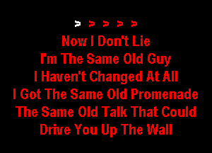 33333

Now I Don't Lie
I'm The Same Old Guy
I Haven't Changed At All
I Got The Same Old Promenade
The Same Old Talk That Could
Driue You Up The Wall