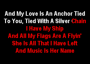 And My Love Is An Anchor Tied
To You, Tied With A Silver Chain
I Have My Ship
And All My Flags Are A Flyin'
She Is All That I Have Left
And Music Is Her Name
