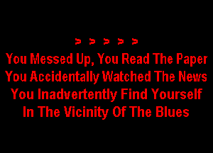 33333

You Messed Up, You Read The Paper
You Accidentally Watched The News

You lnaduertently Find Yourself
In The Vicinity Of The Blues