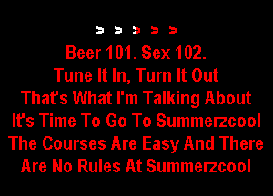 33333

Beer 101. Sex 102.

Tune It In, Turn It Out
That's What I'm Talking About
It's Time To Go To Summerzcool
The Courses Are Easy And There
Are No Rules At Summerzcool