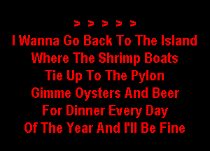 33333

I Wanna Go Back To The Island
Where The Shrimp Boats
Tie Up To The Pylon
Gimme Oysters And Beer

For Dinner Every Day
Of The Year And I'll Be Fine