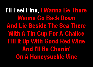 I'll Feel Fine, I Wanna Be There
Wanna Go Back Down
And Lie Beside The Sea There
With A Tin Cup For A Chalice
Fill It Up With Good Red Wine
And I'll Be Chewin'

On A Honeysuckle Vine