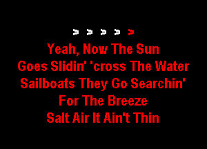 333332!

Yeah, Now The Sun
Goes Slidin' 'cross The Water

Sailboats They Go Searchin'
For The Breeze
Salt Air It Ain't Thin
