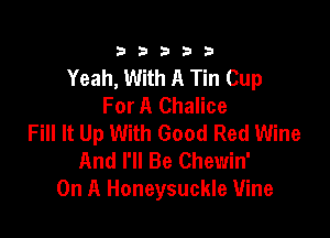 333332!

Yeah, With A Tin Cup
For A Chalice

Fill It Up With Good Red Wine
And I'll Be Chewin'
On A Honeysuckle Vine