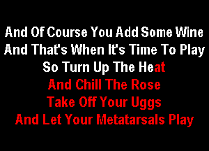 And Of Course You Add Some Wine
And That's When It's Time To Play
So Turn Up The Heat
And Chill The Rose
Take Off Your Uggs
And Let Your Metatarsals Play