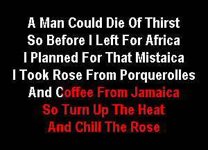 A Man Could Die 0f Thirst
So Before I Left For Africa
I Planned For That Mistaica
I Took Rose From Porquerolles
And Coffee From Jamaica
So Turn Up The Heat
And Chill The Rose