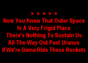 33333

Now You Know That Outer Space
Is A Very Frigid Place
There's Nothing To Sustain Us
All The Way Out Past Uranus
IfWe're Gmna Ride These Rockets