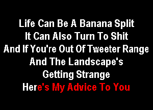 Life Can Be A Banana Split
It Can Also Turn To Shit
And If You're Out OfTweeter Range
And The Landscape's
Getting Strange
Here's My Advice To You