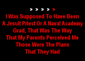 33333

I Was Supposed To Have Been
A Jesuit Priest Or A Naval Academy
Grad, That Was The Way
That My Parents Perceived Me
Those Were The Plans
That They Had