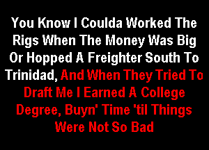 You Know I Coulda Worked The
Rigs When The Money Was Big
0r Hopped A Freighter South To
Trinidad, And When They Tried To
Draft Me I Earned A College
Degree, Buyn' Time 'til Things
Were Not So Bad