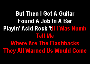 But Then I Got A Guitar
Found A Job In A Bar
Playin' Acid Rock 'til I Was Numb
Tell Me
Where Are The Flashbacks
They All Warned Us Would Come