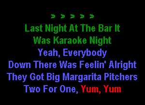33333

Last Night At The Bar It
Was Karaoke Night
Yeah, Everybody
Down There Was Feelin' Alright
They Got Big Margarita Pitchers
Two For One, Yum, Yum