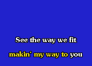 See the way we fit

makin' my way to you