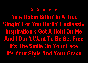33333

I'm A Robin Sittin' In A Tree
Singin' For You Darlin' Endlessly
lnspiration's Got A Hold On Me
And I Don't Want To Be Set Free
It's The Smile On Your Face
It's Your Style And Your Grace