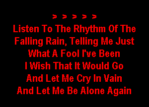 33333

Listen To The Rhythm Of The
Falling Rain, Telling Me Just
What A Fool I've Been
I Wish That It Would Go
And Let Me Cry In Vain
And Let Me Be Alone Again