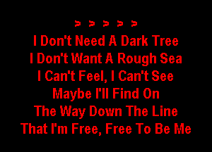 33333

I Don't Need A Dark Tree
I Don't Want A Rough Sea
I Can't Feel, I Can't See
Maybe I'll Find On
The Way Down The Line
That I'm Free, Free To Be Me