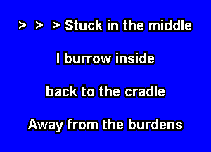 za e ? Stuck in the middle

I burrow inside

back to the cradle

Away from the burdens