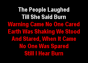 The People Laughed
Till She Said Burn
Warning Came No One Cared
Earth Was Shaking We Stood
And Stared, When It Came
No One Was Spared
Still I Hear Burn