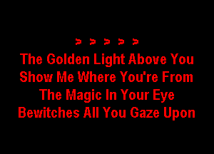 33333

The Golden Light Above You

Show Me Where You're From
The Magic In Your Eye
Bewitches All You Gaze Upon