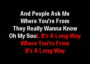 And People Ask Me
Where You're From
They Really Wanna Know

Oh My Soul, It's A Long Way
Where You're From
It's A Long Way