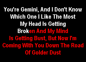 You're Gemini, And I Don't Know
Which One I Like The Most
My Head Is Getting
Broken And My Mind
Is Getting Bust, But Now I'm
Coming With You Down The Road
0f Golder Dust