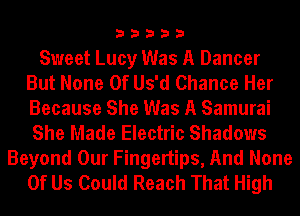33333

Sweet Lucy Was A Dancer
But None Of Us'd Chance Her
Because She Was A Samurai
She Made Electric Shadows

Beyond Our Fingertips, And None
Of Us Could Reach That High