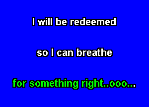 I will be redeemed

so I can breathe

for something right..ooo...