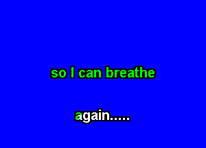 so I can breathe

again .....