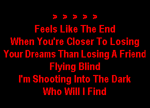 33333

Feels Like The End
When You're Closer To Losing
Your Dreams Than Losing A Friend
Flying Blind
I'm Shooting Into The Dark
Who Will I Find