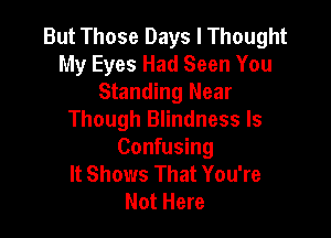 But Those Days I Thought
My Eyes Had Seen You
Standing Near

Though Blindness ls
Confusing
It Shows That You're
Not Here