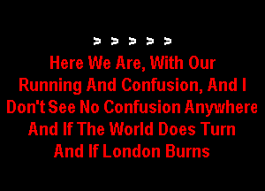 33333

Here We Are, With Our
Running And Confusion, And I
Don't See No Confusion Anywhere
And If The World Does Turn
And If London Burns