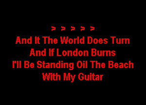 33333

And It The World Does Turn
And If London Burns

I'll Be Standing Oil The Beach
With My Guitar