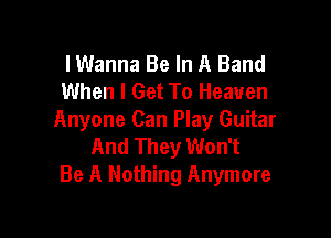 I Wanna Be In A Band
When I Get To Heaven

Anyone Can Play Guitar
And They Won't
Be A Nothing Anymore